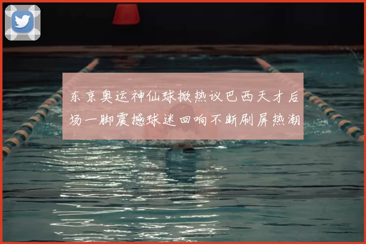 东京奥运神仙球掀热议巴西天才后场一脚震撼球迷回响不断刷屏热潮