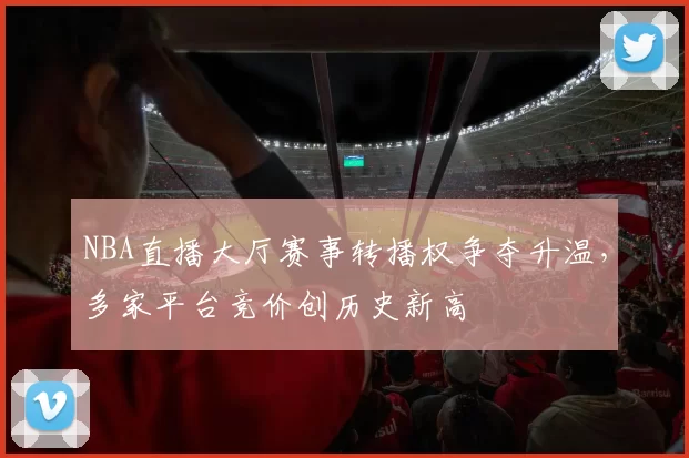 NBA直播大厅赛事转播权争夺升温,多家平台竞价创历史新高