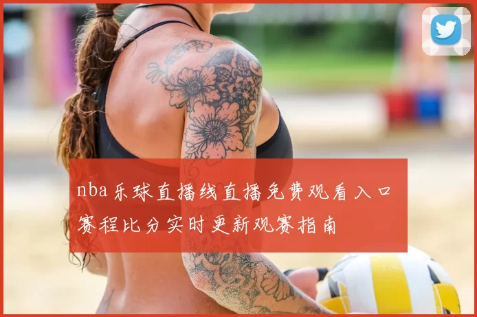 nba乐球直播线直播免费观看入口 赛程比分实时更新观赛指南