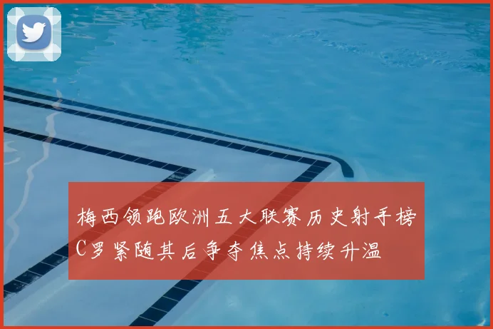 梅西领跑欧洲五大联赛历史射手榜C罗紧随其后争夺焦点持续升温