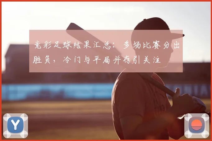 竞彩足球结果汇总：多场比赛分出胜负，冷门与平局并存引关注