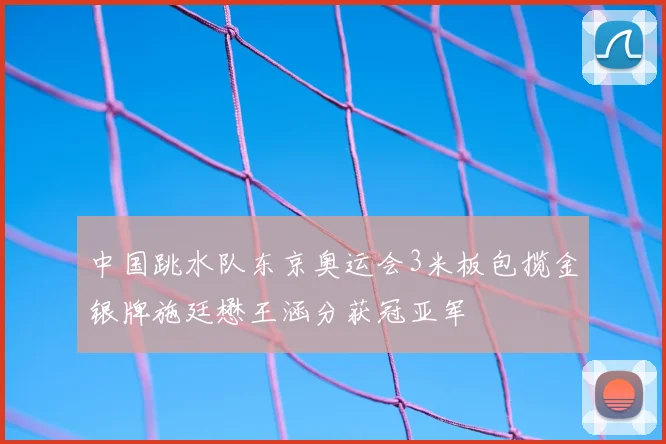 中国跳水队东京奥运会3米板包揽金银牌施廷懋王涵分获冠亚军