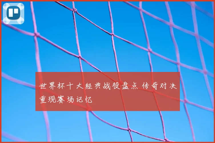 世界杯十大经典战役盘点 传奇对决重现赛场记忆