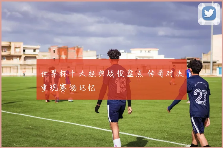 世界杯十大经典战役盘点 传奇对决重现赛场记忆