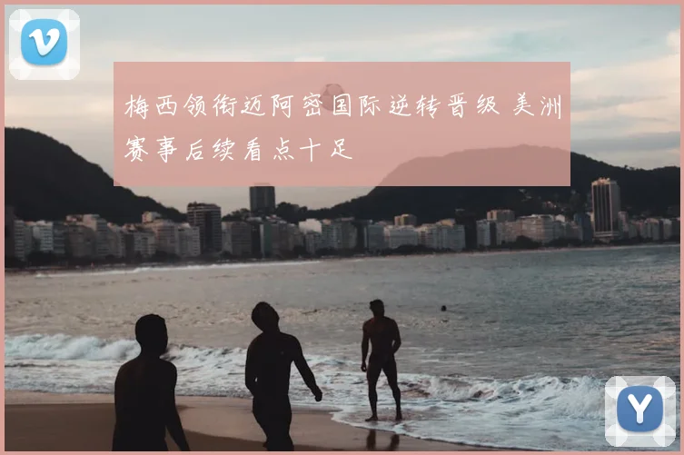 梅西领衔迈阿密国际逆转晋级 美洲赛事后续看点十足