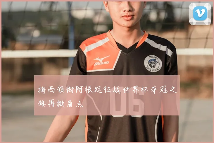 梅西领衔阿根廷征战世界杯夺冠之路再掀看点