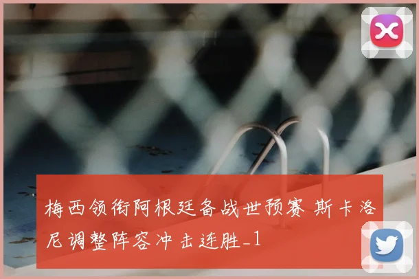 梅西领衔阿根廷备战世预赛 斯卡洛尼调整阵容冲击连胜_1