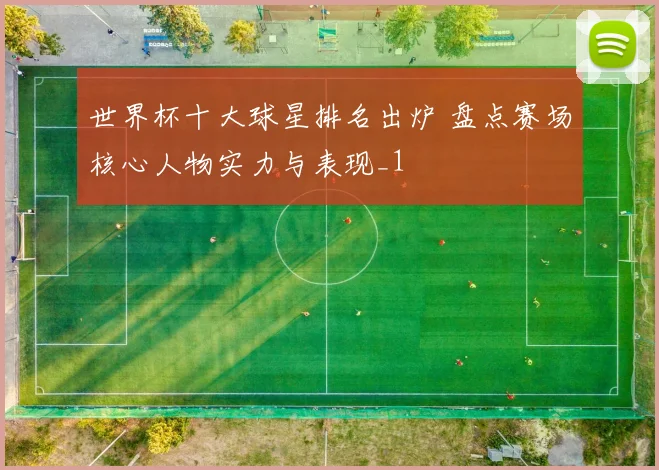 世界杯十大球星排名出炉 盘点赛场核心人物实力与表现_1
