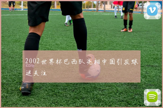 2002世界杯巴西队亮相中国引发球迷关注