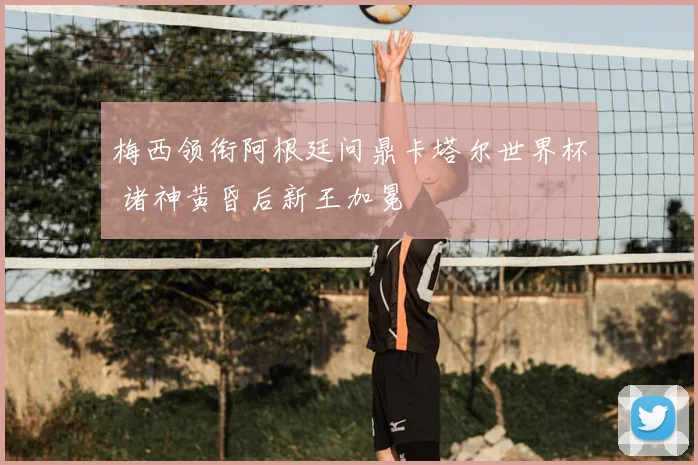 梅西领衔阿根廷问鼎卡塔尔世界杯 诸神黄昏后新王加冕
